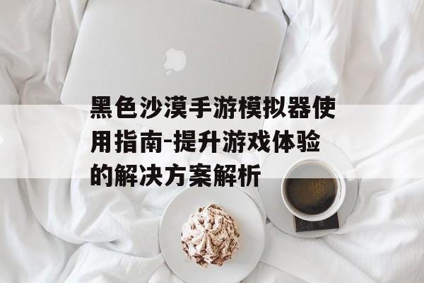 黑色沙漠手游模拟器使用指南-提升游戏体验的解决方案解析
