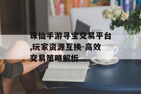 诛仙手游寻宝交易平台,玩家资源互换-高效交易策略解析