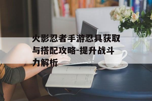 火影忍者手游忍具获取与搭配攻略-提升战斗力解析