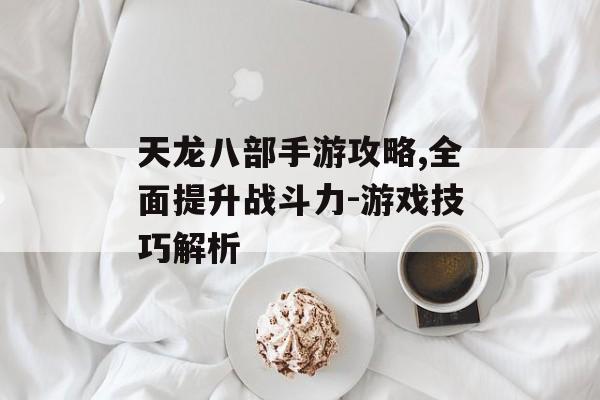 天龙八部手游攻略,全面提升战斗力-游戏技巧解析