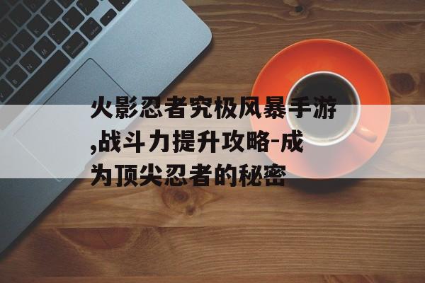 火影忍者究极风暴手游,战斗力提升攻略-成为顶尖忍者的秘密