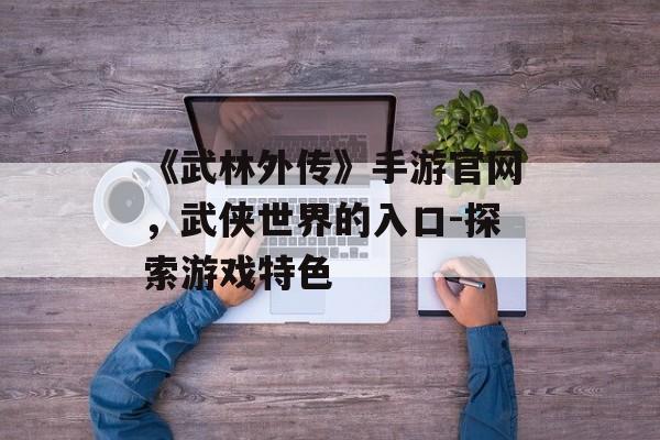 《武林外传》手游官网，武侠世界的入口-探索游戏特色