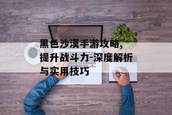 黑色沙漠手游攻略, 提升战斗力-深度解析与实用技巧