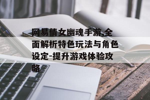 网易倩女幽魂手游,全面解析特色玩法与角色设定-提升游戏体验攻略