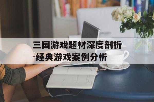 三国游戏题材深度剖析-经典游戏案例分析