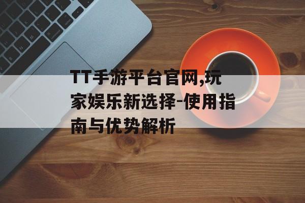 TT手游平台官网,玩家娱乐新选择-使用指南与优势解析