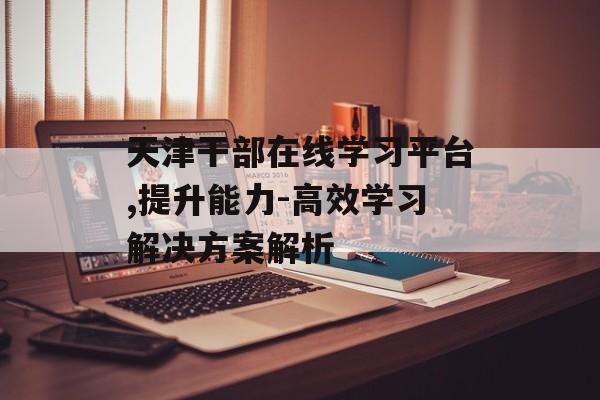 天津干部在线学习平台,提升能力-高效学习解决方案解析