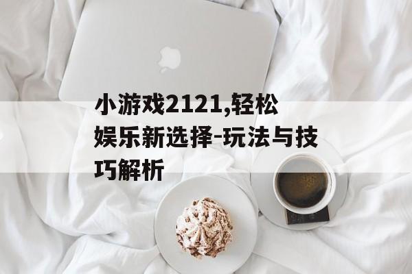 小游戏2121,轻松娱乐新选择-玩法与技巧解析