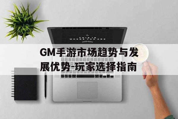 GM手游市场趋势与发展优势-玩家选择指南