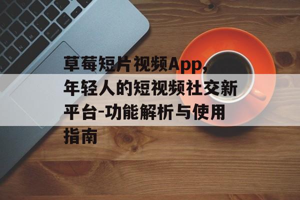 草莓短片视频App,年轻人的短视频社交新平台-功能解析与使用指南
