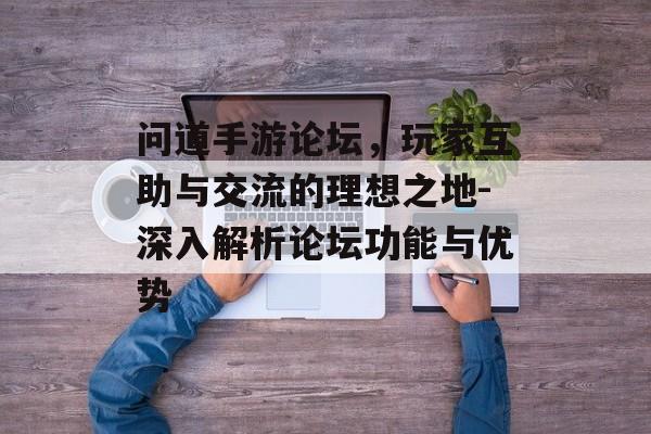 问道手游论坛，玩家互助与交流的理想之地-深入解析论坛功能与优势
