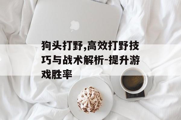狗头打野,高效打野技巧与战术解析-提升游戏胜率
