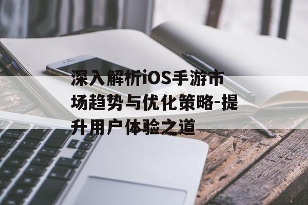 深入解析iOS手游市场趋势与优化策略-提升用户体验之道