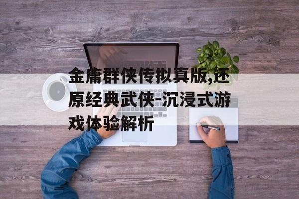 金庸群侠传拟真版,还原经典武侠-沉浸式游戏体验解析