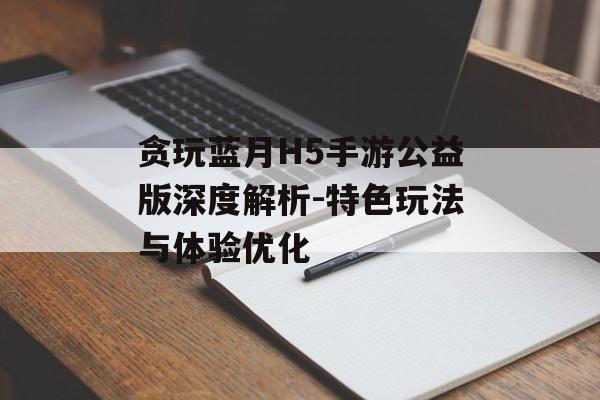 贪玩蓝月H5手游公益版深度解析-特色玩法与体验优化