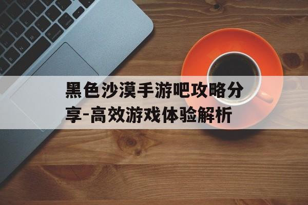 黑色沙漠手游吧攻略分享-高效游戏体验解析