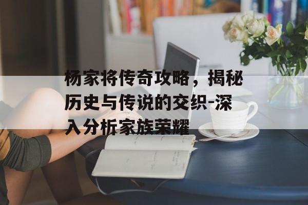 杨家将传奇攻略，揭秘历史与传说的交织-深入分析家族荣耀