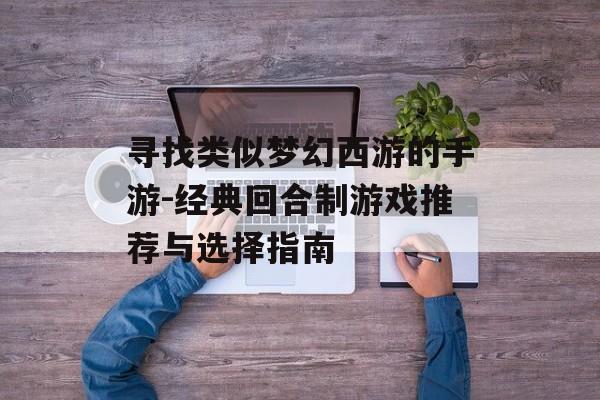 寻找类似梦幻西游的手游-经典回合制游戏推荐与选择指南