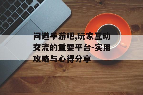 问道手游吧,玩家互动交流的重要平台-实用攻略与心得分享