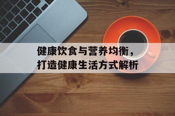 健康饮食与营养均衡，打造健康生活方式解析