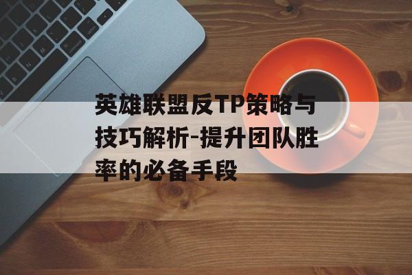 英雄联盟反TP策略与技巧解析-提升团队胜率的必备手段