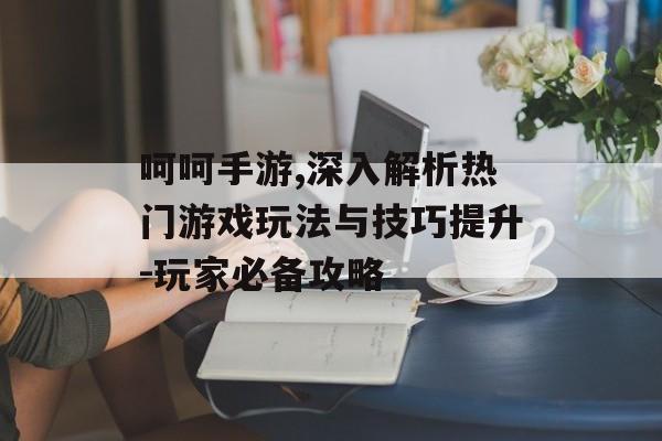 呵呵手游,深入解析热门游戏玩法与技巧提升-玩家必备攻略