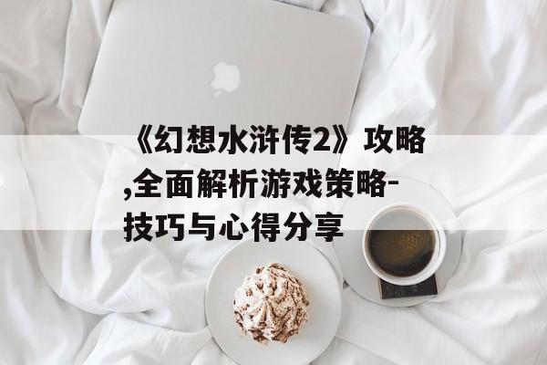 《幻想水浒传2》攻略,全面解析游戏策略-技巧与心得分享
