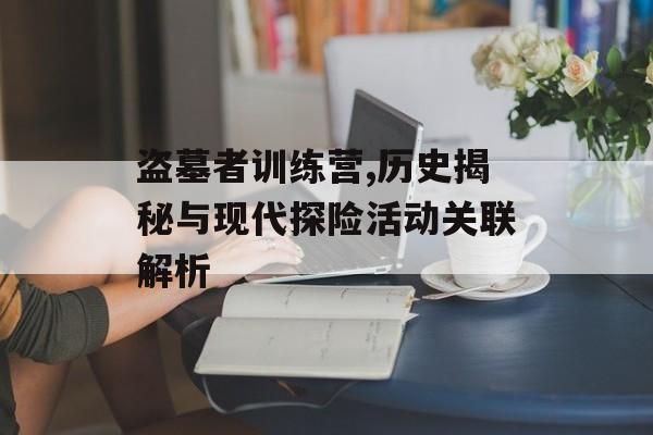 盗墓者训练营,历史揭秘与现代探险活动关联解析