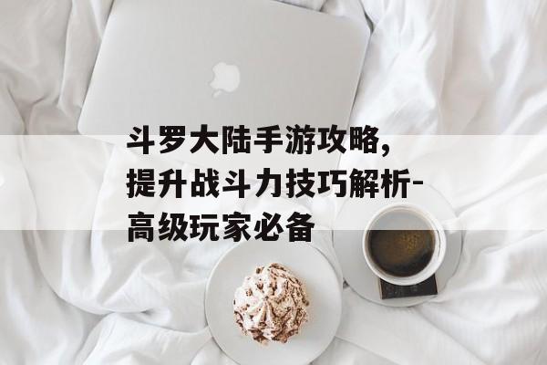 斗罗大陆手游攻略, 提升战斗力技巧解析-高级玩家必备