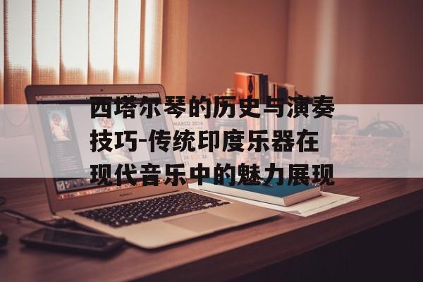 西塔尔琴的历史与演奏技巧-传统印度乐器在现代音乐中的魅力展现