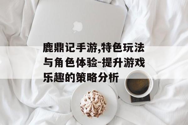 鹿鼎记手游,特色玩法与角色体验-提升游戏乐趣的策略分析