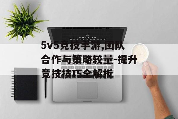 5v5竞技手游,团队合作与策略较量-提升竞技技巧全解析