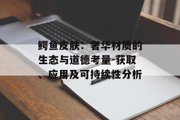 鳄鱼皮肤：奢华材质的生态与道德考量-获取、应用及可持续性分析