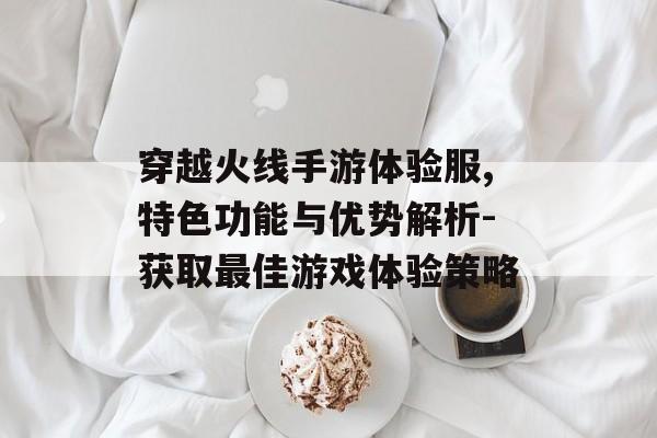 穿越火线手游体验服,特色功能与优势解析-获取最佳游戏体验策略