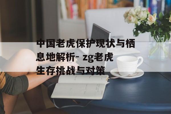 中国老虎保护现状与栖息地解析- zg老虎生存挑战与对策