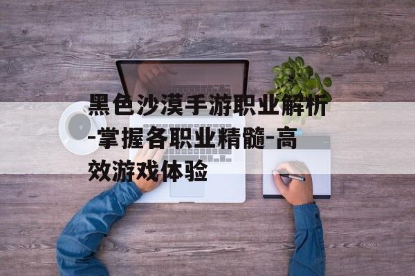 黑色沙漠手游职业解析-掌握各职业精髓-高效游戏体验