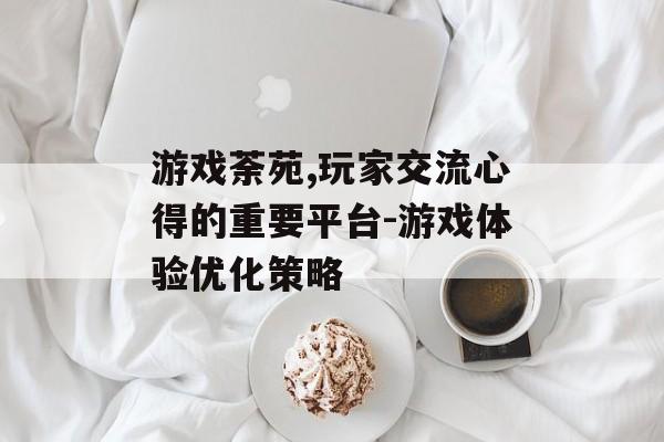 游戏荼苑,玩家交流心得的重要平台-游戏体验优化策略