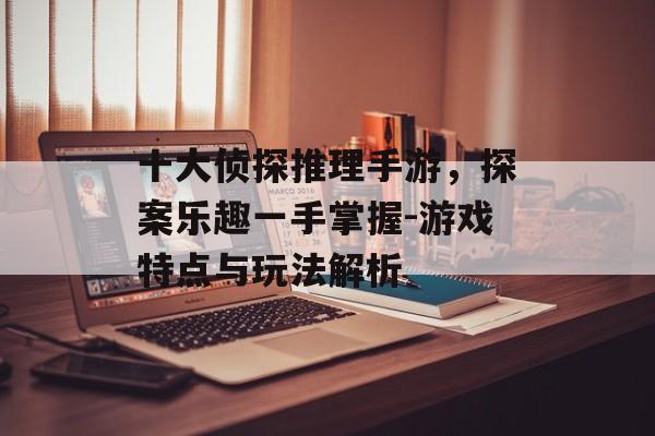 十大侦探推理手游，探案乐趣一手掌握-游戏特点与玩法解析