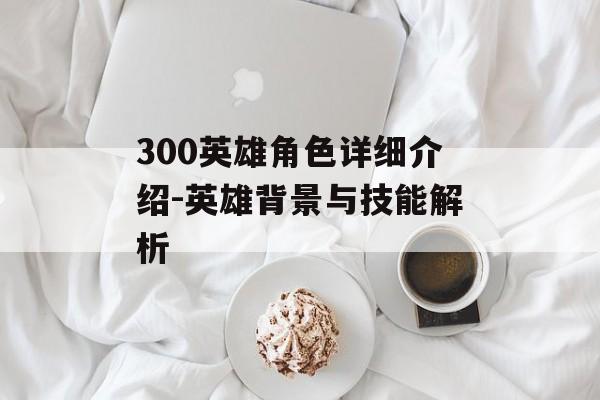 300英雄角色详细介绍-英雄背景与技能解析