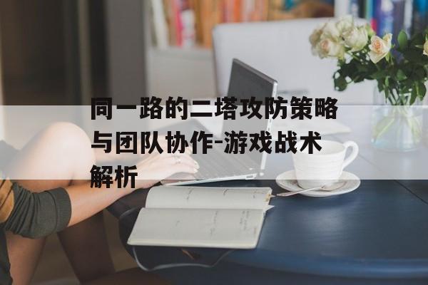 同一路的二塔攻防策略与团队协作-游戏战术解析