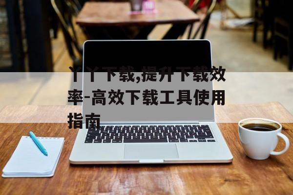 丫丫下载,提升下载效率-高效下载工具使用指南