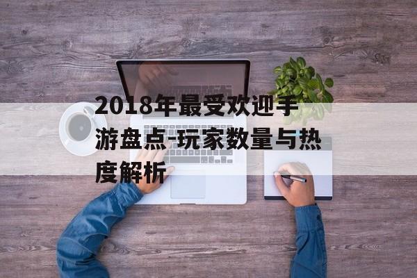 2018年最受欢迎手游盘点-玩家数量与热度解析