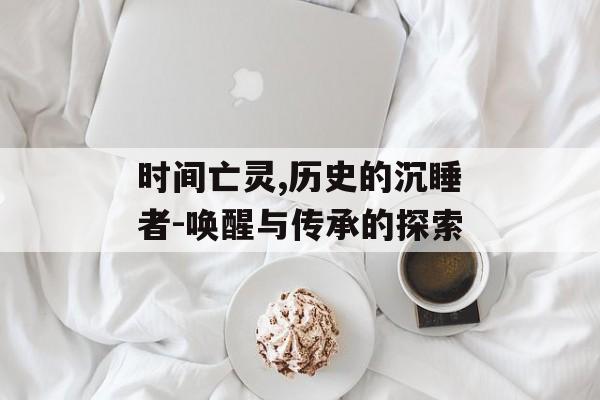 时间亡灵,历史的沉睡者-唤醒与传承的探索