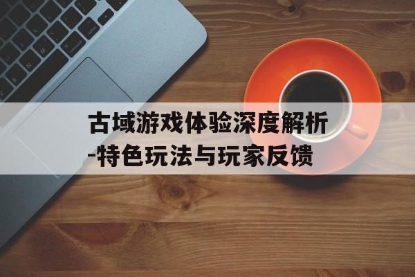 古域游戏体验深度解析-特色玩法与玩家反馈
