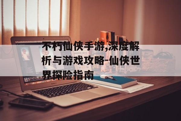 不朽仙侠手游,深度解析与游戏攻略-仙侠世界探险指南