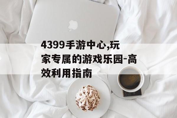 4399手游中心,玩家专属的游戏乐园-高效利用指南