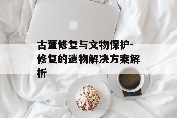 古董修复与文物保护-修复的遗物解决方案解析