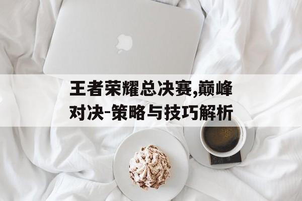 王者荣耀总决赛,巅峰对决-策略与技巧解析