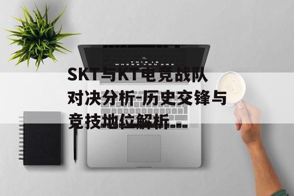 SKT与KT电竞战队对决分析-历史交锋与竞技地位解析