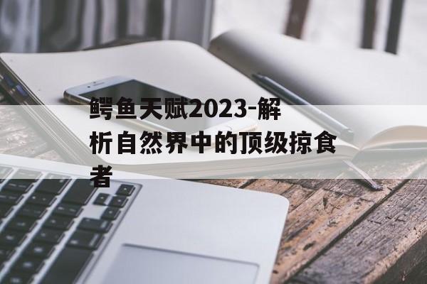 鳄鱼天赋2023-解析自然界中的顶级掠食者